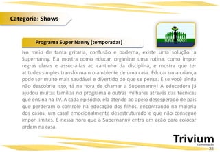 No meio de tanta gritaria, confusão e baderna, existe uma solução: a
Supernanny. Ela mostra como educar, organizar uma rotina, como impor
regras claras e associá-las ao cantinho da disciplina, e mostra que ter
atitudes simples transformam o ambiente de uma casa. Educar uma criança
pode ser muito mais saudável e divertido do que se pensa. E se você ainda
não descobriu isso, tá na hora de chamar a Supernanny! A educadora já
ajudou muitas famílias no programa e outras milhares através das técnicas
que ensina na TV. A cada episódio, ela atende ao apelo desesperado de pais
que perderam o controle na educação dos filhos, encontrando na maioria
dos casos, um casal emocionalmente desestruturado e que não consegue
impor limites. É nessa hora que a Supernanny entra em ação para colocar
ordem na casa.
Programa Super Nanny (temporadas)
28
Categoria: Shows
 