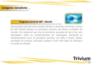 Apresentado pela jornalista Analice Nicolau e Hermano Henning, o Jornal
do SBT Manhã destaca os principais assuntos do Brasil e também do
mundo. Um telejornal que traz os primeiros assuntos do dia e faz uma
abordagem sobre os acontecimentos da madrugada, alertando os
telespectadores para os principais eventos, em todo o Brasil. Saúde,
prestação de serviços, educação, política e lazer têm lugar de destaque
em todas as edições.
Programa Jornal do SBT – Manhã
29
Categoria: Jornalismo
 