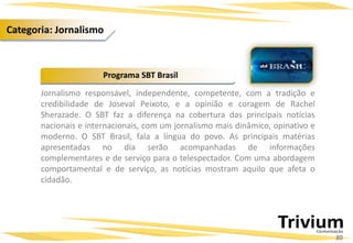 Jornalismo responsável, independente, competente, com a tradição e
credibilidade de Joseval Peixoto, e a opinião e coragem de Rachel
Sherazade. O SBT faz a diferença na cobertura das principais notícias
nacionais e internacionais, com um jornalismo mais dinâmico, opinativo e
moderno. O SBT Brasil, fala a língua do povo. As principais matérias
apresentadas no dia serão acompanhadas de informações
complementares e de serviço para o telespectador. Com uma abordagem
comportamental e de serviço, as notícias mostram aquilo que afeta o
cidadão.
Programa SBT Brasil
30
Categoria: Jornalismo
 