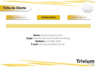 Dados da Empresa Contato AgênciaContato Cliente
Ficha do Cliente
Nome: Alessio Castelli Junior
Cargo: Gerente Nacional de Merchandising
Telefone: (11) 3687-3283
E-mail: alessiojunior@sbt.com.br
07
 