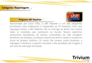 Apresentado por Cesar Filho, o SBT Repórter é um dos programas
jornalísticos mais tradicionais e respeitados da TV brasileira. Com uma
linguagem direta, o SBT Repórter não se restringe ao Brasil, mas mostra
todas as novidades que acontecem no mundo. Nossos repórteres
apresentam descobertas da ciência, curiosidades da vida selvagem,
bastidores do showbizz, as belezas naturais do Brasil e rodam o mundo em
busca de grandes histórias. Os temas são sempre muito atraentes, a
linguagem é dinâmica e popular mesclada à alta qualidade das imagens e
aos sons de cada lugar alcançado.
Programa SBT Repórter
37
Categoria: Reportagem
 