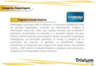 Reportagens que fazem toda a diferença. A busca pela verdade por meio
de grandes reportagens, trazendo ao telespectador imagens e
informações exclusivas. Com uma equipe formada por produtores-
repórteres conceituados no mercado e o principal repórter do país,
Roberto Cabrini mostrará o que ninguém mostra. As grandes reportagens
investigativas, as revelações exclusivas. O arrojo, a coragem de se
aprofundar nos assuntos. A agilidade, as descobertas, imagens
inquietantes, as perguntas que ninguém faz. Onde houver uma grande
história, o SBT estará lá. Conexão Repórter, o programa que escancara a
verdade que o telespectador precisa conhecer.
Programa Conexão Repórter
38
Categoria: Reportagem
 