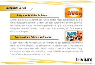 Muitos problemas esperam por Raven Baxter nessa série! Raven não é
uma adolescente comum. Ela tem um dom paranormal que lhe permite
ter visões do futuro. O único problema é que ela quase sempre
interpreta errado o que vê, criando uma série de situações cômicas para
ela e seus amigos.
O bem-humorado Michael Kyle, ex-funcionário dos correios, atualmente
dono de uma empresa de transportes, é casado com a extrovertida
Janet, com quem tem três filhos: Junior, Claire e a pequena Kady.
Contrariando a vontade do marido, Janet trabalha fora e por esta razão
"sobra" mais para ele administrar a casa.
Programa As Visões de Raven
Programa Eu, a Patroa e as Crianças
41
Categoria: Séries
 