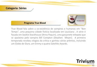True Blood fala sobre a co-existência de vampiros e humanos em "Bon
Temps", uma pequena cidade fictícia localizada em Louisiana . A série é
focada em Sookie Stackhouse (Anna Paquin), uma garçonete telepata que
se apaixona pelo vampiro Bill Compton (Stephen Moyer). A primeira
temporada recebeu elogios da crítica e ganhou vários prêmios, incluindo
um Globo de Ouro, um Emmy e quatro Satellite Awards.
Programa True Blood
43
Categoria: Séries
 