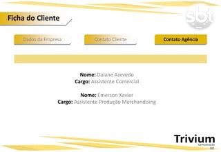 Dados da Empresa Contato AgênciaContato Cliente
Nome: Daiane Azevedo
Cargo: Assistente Comercial
Nome: Emerson Xavier
Cargo: Assistente Produção Merchandising
Ficha do Cliente
08
 