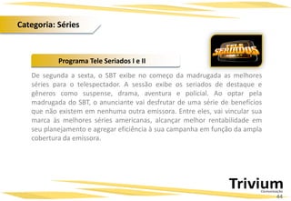 De segunda a sexta, o SBT exibe no começo da madrugada as melhores
séries para o telespectador. A sessão exibe os seriados de destaque e
gêneros como suspense, drama, aventura e policial. Ao optar pela
madrugada do SBT, o anunciante vai desfrutar de uma série de benefícios
que não existem em nenhuma outra emissora. Entre eles, vai vincular sua
marca às melhores séries americanas, alcançar melhor rentabilidade em
seu planejamento e agregar eficiência à sua campanha em função da ampla
cobertura da emissora.
Programa Tele Seriados I e II
44
Categoria: Séries
 