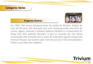 Em 1963, 302 presos desapareceram da prisão de Alcatraz. Depois de
mais de 50 anos, eles retornam com uma missão gerando uma série de
crimes. Agora, somente a detetive Rebecca Madsen e o especialista Dr.
Diego Doc Soto poderão descobrir o que se esconde por trás dessa
conspiração. Eles contarão com a ajuda do enigmático agente do governo
Emerson Hauser, que parece saber mais do que diz e não está disposto a
dividir o que sabe com ninguém.
Programa Alcatraz
45
Categoria: Séries
 