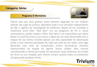 Patrick Jane por anos ganhou muito dinheiro alegando ser um médium
vidente. No auge da carreira, abandona tudo e vira consultor independente
da CBI, a agência de investigação da Califórnia, depois de ter insultado o
misterioso serial killer "Red John" em um programa de TV, e, como
consequência, perder esposa e filho. Red John é um especialista que adora
deixar no local do crime a sua marca, a figura de um rosto desenhado com o
sangue de sua vítima. Usando apenas sua alta capacidade de observação
unida a uma extrema percepção de tudo que está ao seu redor, Jane logo
desvenda uma série de complicados crimes tornando-se membro
imprescindível da equipe da agente Teresa Llisbon. Mas mesmo
reconhecendo o mérito do novato em solucionar casos extremos, ela resiste
em tê-lo na sua unidade, pois Patrick sempre quebra todos os protocolos
ultrapassando qualquer limite.
Programa O Mentalista
48
Categoria: Séries
 