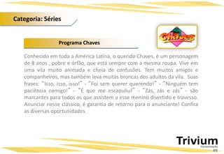 Conhecido em toda a América Latina, o querido Chaves, é um personagem
de 8 anos , pobre e órfão, que está sempre com a mesma roupa. Vive em
uma vila muito animada e cheia de confusões. Tem muitos amigos e
companheiros, mas também leva muitas broncas dos adultos da vila. Suas
frases: “Isso, isso, isso!” - “Foi sem querer querendo!” - “Ninguém tem
paciência comigo!” - “É que me escapuliu!” - “Zás, zás e zás” - são
marcantes para todos os que assistem a esse menino divertido e travesso.
Anunciar nesse clássico, é garantia de retorno para o anunciante! Confira
as diversas oportunidades.
Programa Chaves
49
Categoria: Séries
 