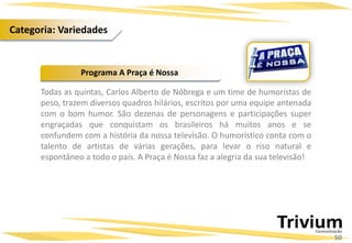Todas as quintas, Carlos Alberto de Nóbrega e um time de humoristas de
peso, trazem diversos quadros hilários, escritos por uma equipe antenada
com o bom humor. São dezenas de personagens e participações super
engraçadas que conquistam os brasileiros há muitos anos e se
confundem com a história da nossa televisão. O humorístico conta com o
talento de artistas de várias gerações, para levar o riso natural e
espontâneo a todo o país. A Praça é Nossa faz a alegria da sua televisão!
Programa A Praça é Nossa
50
Categoria: Variedades
 