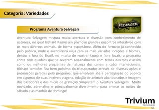Aventura Selvagem mistura muita aventura e diversão com conhecimento de
natureza, no qual Richard Ramussen promove grandes encontros interativos com
os mais diversos animais, de forma espontânea. Além do formato já conhecido
pelo público, onde o aventureiro viaja para as mais variadas locações e biomas,
dentro e fora do Brasil, no intuito de mostrar fauna e flora locais, o programa
conta com quadros que se revezam semanalmente com temas diversos e assim
como os melhores programas de natureza dos canais a cabo internacionais.
Richard também fica bem próximo do telespectador através de diversas ações e
promoções geradas pelo programa, que envolvem até a participação do público
em algumas de suas incríveis viagens. Adoção de animais abandonados e imagens
dos bastidores e dos micos de gravação completam o Aventura Selvagem. Muita
novidade, adrenalina e principalmente divertimento para animar as noites de
sábado e as manhãs de domingo!
Programa Aventura Selvagem
51
Categoria: Variedades
 