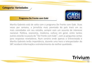 Marília Gabriela está de volta com o programa De Frente com Gabi. Duas
vezes por semana, a jornalista mais premiada do país trará um ou
mais convidados em seu estúdio, sempre com um assunto de interesse
nacional. Política, economia, medicina, cultura em geral, entre tantos
outros estarão na pauta do “De Frente com Gabi”, com as perguntas certas
para respostas reveladoras. Num cenário onde apenas o Entrevistado e
Marília Gabriela terão importância, durante uma hora o telespectador do
SBT receberá informação e entretenimento da melhor qualidade.
Programa De Frente com Gabi
52
Categoria: Variedades
 