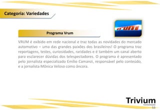VRUM é exibido em rede nacional e traz todas as novidades do mercado
automotivo – uma das grandes paixões dos brasileiros! O programa traz
reportagens, testes, curiosidades, raridades e é também um canal aberto
para esclarecer dúvidas dos telespectadores. O programa é apresentado
pelo jornalista especializado Emílio Camanzi, responsável pelo conteúdo,
e a jornalista Mônica Veloso como âncora.
Programa Vrum
53
Categoria: Variedades
 