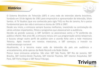 Histórico
09
O Sistema Brasileiro de Televisão (SBT) é uma rede de televisão aberta brasileira,
fundada em 19 de Agosto de 1981 pelo empresário e apresentador de televisão, Silvio
Santos. A TV Studios (que era conhecida pela sigla TVS) no Rio de Janeiro, foi o passo
fundamental para dar vida à emissora e durou de 1976 à 1987.
Desde seu início, a emissora sempre buscou melhorias, investindo na contratação de
vários artistas importantes, filmes e programas que alavancariam a audiência.
Devido ao grande sucesso, o SBT também se posicionava como a TV preferida do
público infantil. Nos anos 90, a emissora incluiu em sua programação vários telejornais
e buscou atingir outro perfil de público com o acordo feito com a rede mexicana
Televisa. Após investir em novelas mexicanas, o SBT começou a investir na
teledramaturgia nacional.
Atualmente, é a terceira maior rede de televisão do país em audiência e
arrecadamento, atrás apenas da Rede Record e da Rede Globo.
Possui nove emissoras próprias. São elas: SBT São Paulo, SBT Rio de Janeiro, SBT
Brasília, SBT Centro-Oeste Paulista, SBT Interior Paulista, SBT Interior Araçatuba, SBT
Pará, SBT Porto Alegre e SBT Nova Friburgo.
 