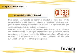 Num cenário conturbado da economia mundial, o Brasil tem obtido
destaque pela sua posição resiliente frente à crise global. Na adversidade,
grandes líderes conseguem vislumbrar e aproveitar as oportunidades que
surgem, conduzindo seus negócios com sucesso.
O Prêmio Líderes do Brasil tem como objetivo projetar empresas e líderes
em reconhecimento aos esforços empreendidos para posicionar o Brasil
em patamar de liderança mundial. São 69 homenageados em 23 categorias
do setor público e privado, cada uma com três destaques indicados pelo
Júri Oficial, além de duas homenagens especiais.
Programa Prêmio Líderes do Brasil
55
Categoria: Variedades
 