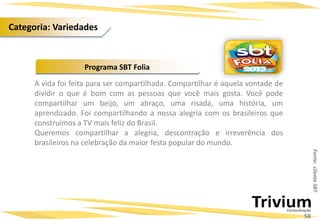 A vida foi feita para ser compartilhada. Compartilhar é aquela vontade de
dividir o que é bom com as pessoas que você mais gosta. Você pode
compartilhar um beijo, um abraço, uma risada, uma história, um
aprendizado. Foi compartilhando a nossa alegria com os brasileiros que
construímos a TV mais feliz do Brasil.
Queremos compartilhar a alegria, descontração e irreverência dos
brasileiros na celebração da maior festa popular do mundo.
Programa SBT Folia
Fonte:clienteSBT
58
Categoria: Variedades
 