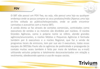 O SBT não possui um PDV fixo, ou seja, não possui uma loja ou qualquer
endereço onde se possa comprar os seus produtos/mídia (Apenas uma loja
on-line voltada ao público/telespectador, onde se pode encontrar
camisetas e acessórios com a marca SBT).
A venda direta se faz através de contatos comerciais, contratados como
executivos de vendas e os mesmos são divididos por núcleos. O núcleo
Grandes Agências, como o próprio nome se refere, atende grandes
agências/anunciantes, o núcleo Médias e Pequenas Agências é formada
também por 6 executivos e o núcleo Regional, que faz a venda de
programas locais da emissora, tem por sua vez 3 executivos, todas essas
equipes do SBT/São Paulo vão às agências de publicidade e propaganda (o
contato muitas vezes também é feito por meio de telefone ou e-mail)
utilizando veículos próprios e totalmente descaracterizados em relação a
vestimenta, obedecendo apenas o uso de roupas sociais.
62
PDV
 