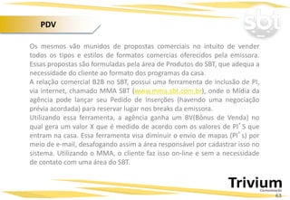 Os mesmos vão munidos de propostas comerciais no intuito de vender
todos os tipos e estilos de formatos comercias oferecidos pela emissora.
Essas propostas são formuladas pela área de Produtos do SBT, que adequa a
necessidade do cliente ao formato dos programas da casa.
A relação comercial B2B no SBT, possui uma ferramenta de inclusão de PI,
via internet, chamado MMA SBT (www.mma.sbt.com.br), onde o Mídia da
agência pode lançar seu Pedido de Inserções (havendo uma negociação
prévia acordada) para reservar lugar nos breaks da emissora.
Utilizando essa ferramenta, a agência ganha um BV(Bônus de Venda) no
qual gera um valor X que é medido de acordo com os valores de PI’S que
entram na casa. Essa ferramenta visa diminuir o envio de mapas (PI’s) por
meio de e-mail, desafogando assim a área responsável por cadastrar isso no
sistema. Utilizando o MMA, o cliente faz isso on-line e sem a necessidade
de contato com uma área do SBT.
Projetos Especiais:
63
PDV
 