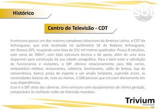 A emissora possui um dos maiores complexos televisivos da América Latina, o CDT da
Anhanguera, que está localizado no quilômetro 18 da Rodovia Anhanguera,
em Osasco (SP), ocupando uma área de 231 mil metros quadrados. Possui 8 estúdios,
com cerca de 700m², com toda estrutura técnica e de apoio, além de uma área
disponível para construção de sua cidade cenográfica. Para o bem-estar e satisfação
de funcionários e visitantes, o SBT oferece estacionamento para 966 carros,
ambulatório médico, restaurantes, cafeteria, lanchonetes, salão de beleza, loja de
conveniência, banco, praça de esporte e um amplo heliporto, suprindo assim, as
necessidades básicas de, mais ou menos, 2.500 pessoas que circulam diariamente em
suas dependências.
Esse é o SBT atrás das câmeras. Uma emissora com equipamentos de última geração,
comparáveis às melhores redes de televisão mundiais.
Centro de Televisão - CDT
10
Histórico
 