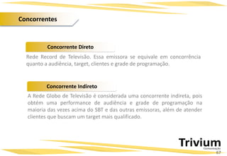 Rede Record de Televisão. Essa emissora se equivale em concorrência
quanto a audiência, target, clientes e grade de programação.
Projetos Especiais:
Concorrente Direto
Concorrente Indireto
A Rede Globo de Televisão é considerada uma concorrente indireta, pois
obtém uma performance de audiência e grade de programação na
maioria das vezes acima do SBT e das outras emissoras, além de atender
clientes que buscam um target mais qualificado.
67
Concorrentes
 