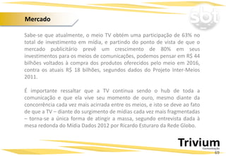 Sabe-se que atualmente, o meio TV obtém uma participação de 63% no
total de investimento em mídia, e partindo do ponto de vista de que o
mercado publicitário prevê um crescimento de 80% em seus
investimentos para os meios de comunicações, podemos pensar em R$ 44
bilhões voltados à compra dos produtos oferecidos pelo meio em 2016,
contra os atuais R$ 18 bilhões, segundos dados do Projeto Inter-Meios
2011.
É importante ressaltar que a TV continua sendo o hub de toda a
comunicação e que ela vive seu momento de ouro, mesmo diante da
concorrência cada vez mais acirrada entre os meios, e isto se deve ao fato
de que a TV – diante do surgimento de mídias cada vez mais fragmentadas
– torna-se a única forma de atingir a massa, segundo entrevista dada à
mesa redonda do Mídia Dados 2012 por Ricardo Esturaro da Rede Globo.
Projetos Especiais:
69
Mercado
 