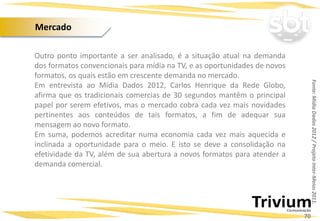Outro ponto importante a ser analisado, é a situação atual na demanda
dos formatos convencionais para mídia na TV, e as oportunidades de novos
formatos, os quais estão em crescente demanda no mercado.
Em entrevista ao Mídia Dados 2012, Carlos Henrique da Rede Globo,
afirma que os tradicionais comercias de 30 segundos mantêm o principal
papel por serem efetivos, mas o mercado cobra cada vez mais novidades
pertinentes aos conteúdos de tais formatos, a fim de adequar sua
mensagem ao novo formato.
Em suma, podemos acreditar numa economia cada vez mais aquecida e
inclinada a oportunidade para o meio. E isto se deve a consolidação na
efetividade da TV, além de sua abertura a novos formatos para atender a
demanda comercial.
Projetos Especiais:
Fonte:MídiaDados2012/ProjetoInter-Meios2011.
70
Mercado
 