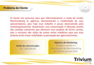 O cliente nos procurou para que reformulássemos o modo de vender
Merchandising às agências, demonstrando a credibilidade de seus
apresentadores, pois hoje esse trabalho é pouco desenvolvido pelo
marketing/comercial. Atualmente, essa comunicação é efetuada através
dos contatos comerciais que oferecem esse produto de forma sucinta,
pois a emissora não utiliza de outros meios midiáticos para que esse
produto tenha maior visibilidade na percepção das agências/clientes.
Objetivo de Marketing:
Ampliar a venda e o
faturamento de Merchandising
em 15% no ano de 2015.
Verba de comunicação:
R$ 7.000.000,00
71
Problema do Cliente
 