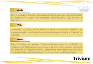 Missão
Valores
Visão
Criar e executar estratégias exclusivas, visando diferenciar a competitividade
da organização e gerar os resultados desejados para seus Clientes e
Acionistas.
Consolidar a integração da emissora entre as maiores empresas de
telecomunicações, maximizando seus resultados para alcançar a liderança no
mercado
Ética; Trabalho em equipe; Comprometimento com a qualidade, as
mudanças, ao desenvolvimento pessoal e as metas da empresa; Excelência
nos produtos e serviços prestados; Compromisso com o resultado do cliente;
Garantia da liberdade de expressão; Lucro com Responsabilidade Social.
11
 