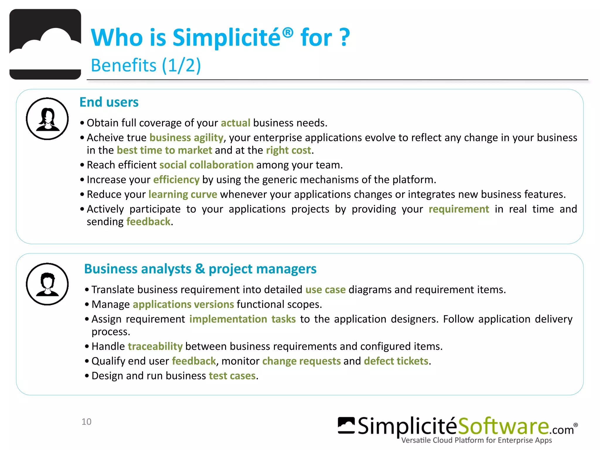 10
Who is Simplicité® for ?
Benefits (1/2)
End users
•Obtain full coverage of your actual business needs.
•Acheive true business agility, your enterprise applications evolve to reflect any change in your business
in the best time to market and at the right cost.
•Reach efficient social collaboration among your team.
•Increase your efficiency by using the generic mechanisms of the platform.
•Reduce your learning curve whenever your applications changes or integrates new business features.
•Actively participate to your applications projects by providing your requirement in real time and
sending feedback.
Business analysts & project managers
•Translate business requirement into detailed use case diagrams and requirement items.
•Manage applications versions functional scopes.
•Assign requirement implementation tasks to the application designers. Follow application delivery
process.
•Handle traceability between business requirements and configured items.
•Qualify end user feedback, monitor change requests and defect tickets.
•Design and run business test cases.
 