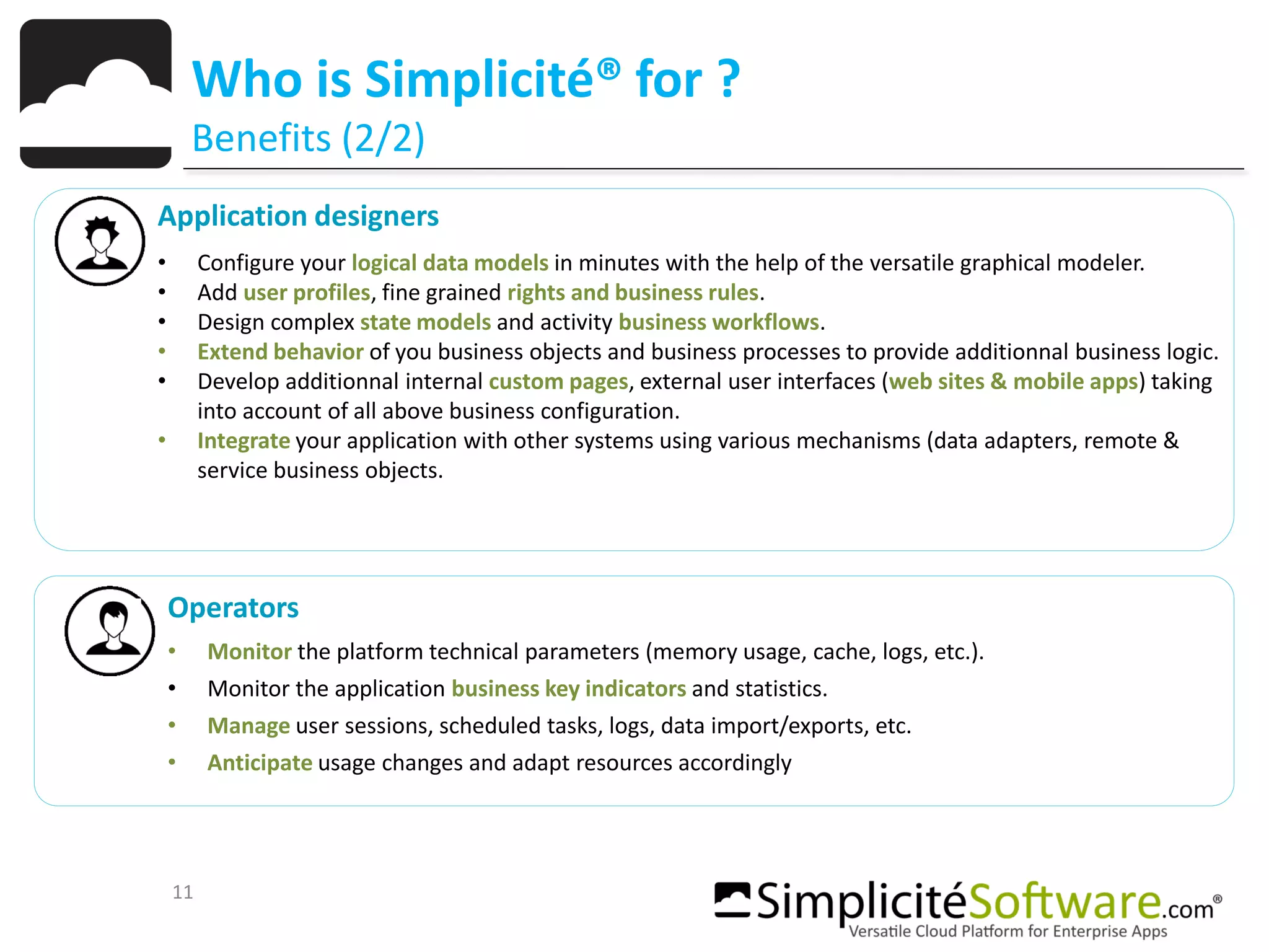 11
Who is Simplicité® for ?
Benefits (2/2)
Application designers
• Configure your logical data models in minutes with the help of the versatile graphical modeler.
• Add user profiles, fine grained rights and business rules.
• Design complex state models and activity business workflows.
• Extend behavior of you business objects and business processes to provide additionnal business logic.
• Develop additionnal internal custom pages, external user interfaces (web sites & mobile apps) taking
into account of all above business configuration.
• Integrate your application with other systems using various mechanisms (data adapters, remote &
service business objects.
Operators
• Monitor the platform technical parameters (memory usage, cache, logs, etc.).
• Monitor the application business key indicators and statistics.
• Manage user sessions, scheduled tasks, logs, data import/exports, etc.
• Anticipate usage changes and adapt resources accordingly
 