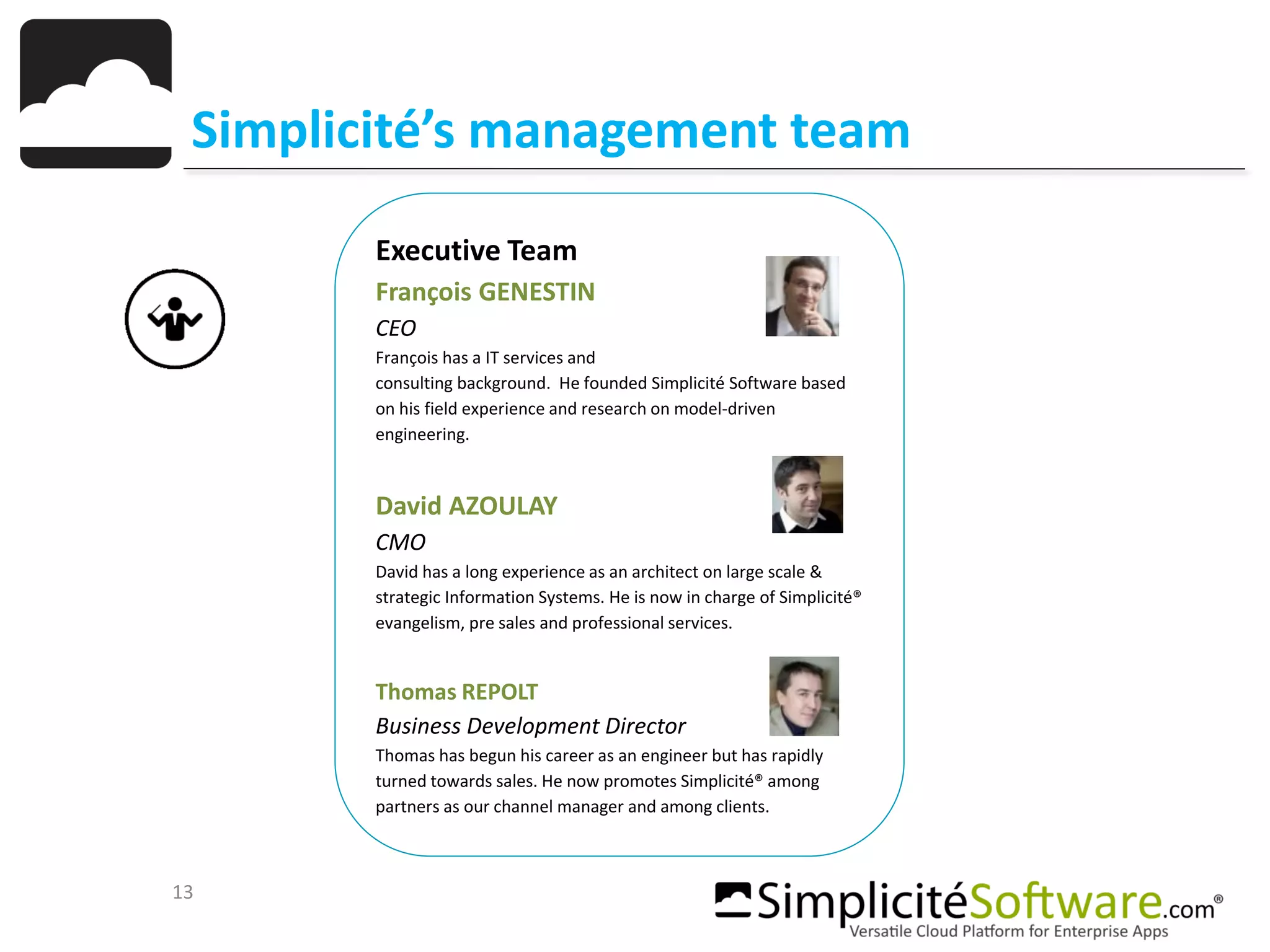 13
Simplicité’s management team
Executive Team
François GENESTIN
CEO
François has a IT services and
consulting background. He founded Simplicité Software based
on his field experience and research on model-driven
engineering.
David AZOULAY
CMO
David has a long experience as an architect on large scale &
strategic Information Systems. He is now in charge of Simplicité®
evangelism, pre sales and professional services.
Thomas REPOLT
Business Development Director
Thomas has begun his career as an engineer but has rapidly
turned towards sales. He now promotes Simplicité® among
partners as our channel manager and among clients.
 