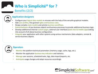 11
Who is Simplicité® for ?
Benefits (2/2)
Application designers
• Configure your logical data models in minutes with the help of the versatile graphical modeler.
• Add user profiles, fine grained rights and business rules.
• Design complex state models and activity business workflows.
• Extend behavior of you business objects and business processes to provide additionnal business logic.
• Develop additionnal internal custom pages, external user interfaces (web sites & mobile apps) taking
into account of all above business configuration.
• Integrate your application with other systems using various mechanisms (data adapters, remote &
service business objects.
Operators
• Monitor the platform technical parameters (memory usage, cache, logs, etc.).
• Monitor the application business key indicators and statistics.
• Manage user sessions, scheduled tasks, logs, data import/exports, etc.
• Anticipate usage changes and adapt resources accordingly
 