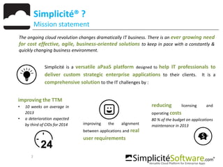 The ongoing cloud revolution changes dramatically IT business. There is an ever growing need
for cost effective, agile, business-oriented solutions to keep in pace with a constantly &
quickly changing business environment.
2
Simplicité® ?
Mission statement
improving the TTM
• 10 weeks on average in
2013
• a deterioration expected
by third of CIOs for 2014 improving the alignment
between applications and real
user requirements
reducing licensing and
operating costs
80 % of the budget on applications
maintenance in 2013
Simplicité is a versatile aPaaS platform designed to help IT professionals to
deliver custom strategic enterprise applications to their clients. It is a
comprehensive solution to the IT challenges by :
 