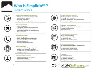 9
Who is Simplicité® ?
Business cases
APPOINTMENT MANAGEMENT
 Availability Management & Previsions
 Appointment Workflows
 Call Center User administration
QUOTATION ENGINE
 Catalog and custom offerings management
 Quotation (from estimates to validation)
 Google Maps for geographical eligibility checks
 SID compliant Model
OFFER CATALOG & MARKETING PROCESSES
 Marketing processes for launching new offers
 Consolidated offer repository
 Fine grained access rights
 Integrated to offer management systems
ORDER MANAGEMENT
 Catalog management
 Compatibility /eligibility rules administration
 Back office order capture and validation
 Integrated to PeopleSoft OM system and other
third party systems
HOTLINE MANAGEMENT
 Contact management
 Monitor Back-office Interactions Workflow
 Integration with a Telephone Center (CTI)
 Operations Management
 Integrated with SAP reference data
HUMAN RESOURCES FUNCTION
 Management rules enforcement
 Manage yearly interviews
 Manage compensation, bonus and incentives
 Follow up training plans
FINANCIAL SIMULATION TOOL
 Multi users operational cost calculation
 Impact of bills calculation
 Assembly reports
INSURANCE EXPERTISE EXTRANET
 B2B users management
 Mission approval workflows
 Notifications alerts
 Missions documents repository
CONTRACT MANAGEMENT
 Agreement workflows with IT service providers
 General & particular clauses
 Automation of contract edition
 Alerts on agreements expirations
TIME SHEET
 Time sheet capture
 Legal rules enforcement
 Validation workflows
 Integrated to legacy systems
 