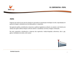 ID. CORPORATIVA - PERFIL




PERFIL

Empresa com mais de sete anos de atuação no mercado de comunicação estratégica na web, especializada em
gestão de imagem, atendendo aos mercados político e corporativo.

No segmento político, atendimento a Governos e políticos legislativos no Brasil e no exterior, com histórico de
vitórias nas quatro últimas eleições no Rio de Janeiro e consultorias na Grécia, Hungria e Venezuela.

No setor corporativo, atendimento a empresas dos segmentos: médico-hospitalar, alimentício, óleo e gás,
games, instituições de ensino, entre outras.




 Identidade Corporativa
                                                                                                                  2
 