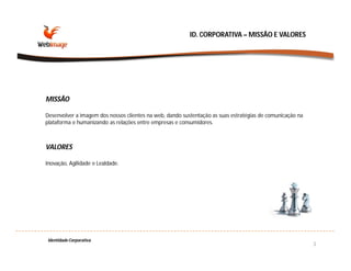 ID. CORPORATIVA – MISSÃO E VALORES




MISSÃO

Desenvolver a imagem dos nossos clientes na web, dando sustentação as suas estratégias de comunicação na
plataforma e humanizando as relações entre empresas e consumidores.



VALORES

Inovação, Agilidade e Lealdade.




 Identidade Corporativa
                                                                                                           3
 