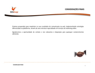 CONSIDERAÇÕES FINAIS




Estamos preparados para maximizar os seus resultados de comunicação na web, implementando estratégias
diferenciadas na plataforma, através de uma estrutura especializada em serviços de marketing online.

Agradecemos a oportunidade de contato e nos colocamos à disposição para quaisquer esclarecimentos
adicionais.




Considerações Finais
                                                                                                        9
 