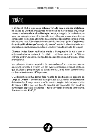 BRIEFING 02 | ZEITGEIST CLUB
CENÁRIO
O Zeitgeist Club é uma casa noturna voltada para a música eletrônica
na cidade de Curitiba. Inaugurado no começo de março deste ano, o club
trouxe uma identidade visual bem particular, carregada de simbolismo (o
logo, por exemplo, é um olho inserido num triângulo), e ao mesmo tempo
com poucos elementos, utilizando quase sempre apenas três cores: o preto,
o branco e o rosa. Além disso, o nome vem do alemão e significa “espírito da
época/espíritodotempo”,ouseja,algocomo“oconjuntodascaracterísticas
intelectuais e culturais do mundo em um determinado período de tempo”.
Diversas ações foram realizadas desde a inauguração da casa, com o
objetivo de chamar a atenção do público curitibano: desconto de 50% na
entrada até 01h, double de destilados, open de Heineken e drinks por preço
promocional.
Nas primeiras semanas, o público da casa ainda era fraco, mas, aos poucos,
a procura começou a crescer. Um dos eventos mais recentes no Facebook,
que divulgou a programação da balada no dia 23 de maio, contou com a
confirmação de quase 1400 pessoas.
O Zeitgeist fica na Rua Jaime Reis, no alto do São Francisco, próximo ao
Largo da Ordem — onde ficava o antigo Code Bar. São dois ambientes: um
deles com bar, lounge, mesas e sofás; e outro, no piso inferior, com a pista
de dança, o DJ e mais um bar. As paredes são decoradas com quadros,
iluminações especiais e espelhos — tudo carregado de muito simbolismo.
A entrada custa R$30,00.
 