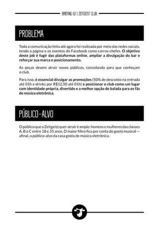 BRIEFING 02 | ZEITGEIST CLUB
PROBLEMA
PÚBLICO-ALVO
Toda a comunicação feita até agora foi realizada por meio das redes sociais,
tendo a página e os eventos do Facebook como carros-chefes. O objetivo
deste job é fugir das plataformas online, ampliar a divulgação do bar e
reforçar sua marca e posicionamento.
As peças devem atrair novos públicos, convidando para que conheçam
o club.
Para isso, é essencial divulgar as promoções (50% de desconto na entrada
até 01h e drinks por R$12,50 até 01h) e posicionar o club como um lugar
com identidade própria, divertido e a melhor opção de balada para os fãs
de música eletrônica.
OpúblicoqueoZeitgeistqueratrairéamplo:homensemulheresdasclasses
A, B e C entre 18 e 35 anos. O maior filtro fica por conta do gosto musical —
afinal, o público-alvo da casa gosta de música eletrônica.
 