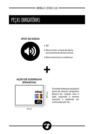 BRIEFING 02 | ZEITGEIST CLUB
PEÇAS OBRIGATÓRIAS
.JPEG
150dpi
CM Y K
42 cm
29,7cm
ação de guerrilha
(prancha)
Considerandoqueaaçãofará
parte da mesma campanha,
deverá ter relação com o
spot, seguindo o mesmo
conceito e podendo ser
sustentada por ele.
spot de rádio
• 30’’
• Deve conter a frase de alerta
ao consumo de álcool no final
• Deve mencionar o endereço
 