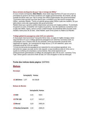 Novo ministro do Esporte diz que “não é inimigo de ONGs”
O novo ministro do Esporte, Aldo Rebelo, disse nesta segunda-feira (31) que vai cumprir a
prioridade do governo de firmar convênios com órgãos governamentais. No entanto, ele fez
questão de deixar claro que "não é inimigo das ONGs [organizações não governamentais].‖
―A primeira coisa que tem que ficar clara é que o ministério e eu não somos inimigos das
ONGs‖, assinalou Rebelo. ―Tenho um grande apreço pelas ONGs e pelo seu trabalho. Só que
pelo próprio nome são organizações não governamentais.‖
Rebelo disse que o governo prefere desenvolver parcerias com órgãos públicos. ―A prioridade
do governo é outra, é trabalhar com órgãos do governo, mas não rejeitamos a presença nem
a ação das ONGs. Agora, vamos cumprir a determinação da presidente Dilma de fazer esse
trabalho neste prazo de 30 dias‖, disse Rebelo, após tomar posse no Palácio do Planalto.


Tráfego global de passageiros sobe 5,6% em setembro
A Associação Internacional de Transporte Aéreo (Iata, na sigla em inglês) divulgou nesta
segunda-feira (31) que o tráfego global de passageiros em setembro aumentou 5,6% na
comparação com o mesmo mês do ano passado, acima da expansão anual de 4,6%
registrada em agosto. Já o transporte de carga recuou 2,7% em setembro, após uma
contração anual de 2,4% em agosto.
"A força da demanda de passageiros em setembro foi uma surpresa agradável. Já a
demanda de cargas caiu pelo quinto mês seguido, e essa tendência está em linha com a
queda na confiança de empresas e consumidores. Nós ainda esperamos um
enfraquecimento generalizado no tráfego de passageiros até o fim do ano", comentou Tony
Tyler, diretor-geral e executivo-chefe da Iata, em nota divulgada no site da instituição.



Fonte dos índices desta página: SAFRAS

Bolsas

Ibovespa

              Variação(%) Pontos

  18h19min -1,97           58.338,00


Bolsas do Mundo

                       Variação(%) Pontos

  DAX                  -3,55        5923

  FTSE 100             -2,17        5423,57

  Merval               -3,63        2905,54

  Nasdaq Composite -1,92            2684,41
 