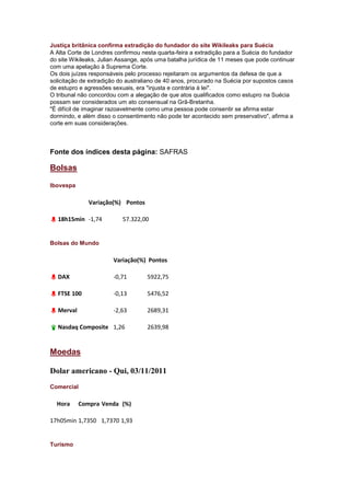 Justiça britânica confirma extradição do fundador do site Wikileaks para Suécia
A Alta Corte de Londres confirmou nesta quarta-feira a extradição para a Suécia do fundador
do site Wikileaks, Julian Assange, após uma batalha jurídica de 11 meses que pode continuar
com uma apelação à Suprema Corte.
Os dois juízes responsáveis pelo processo rejeitaram os argumentos da defesa de que a
solicitação de extradição do australiano de 40 anos, procurado na Suécia por supostos casos
de estupro e agressões sexuais, era "injusta e contrária à lei".
O tribunal não concordou com a alegação de que atos qualificados como estupro na Suécia
possam ser considerados um ato consensual na Grã-Bretanha.
"É difícil de imaginar razoavelmente como uma pessoa pode consentir se afirma estar
dormindo, e além disso o consentimento não pode ter acontecido sem preservativo", afirma a
corte em suas considerações.



Fonte dos índices desta página: SAFRAS

Bolsas

Ibovespa

              Variação(%) Pontos

  18h15min -1,74          57.322,00


Bolsas do Mundo

                       Variação(%) Pontos

  DAX                  -0,71        5922,75

  FTSE 100             -0,13        5476,52

  Merval               -2,63        2689,31

  Nasdaq Composite 1,26             2639,98


Moedas

Dolar americano - Qui, 03/11/2011
Comercial

  Hora     Compra Venda (%)

17h05min 1,7350 1,7370 1,93


Turismo
 