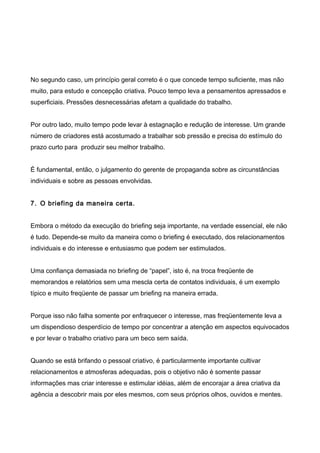No segundo caso, um princípio geral correto é o que concede tempo suficiente, mas não
muito, para estudo e concepção criativa. Pouco tempo leva a pensamentos apressados e
superficiais. Pressões desnecessárias afetam a qualidade do trabalho.
Por outro lado, muito tempo pode levar à estagnação e redução de interesse. Um grande
número de criadores está acostumado a trabalhar sob pressão e precisa do estímulo do
prazo curto para produzir seu melhor trabalho.
É fundamental, então, o julgamento do gerente de propaganda sobre as circunstâncias
individuais e sobre as pessoas envolvidas.
7. O briefing da maneira certa.
Embora o método da execução do briefing seja importante, na verdade essencial, ele não
é tudo. Depende-se muito da maneira como o briefing é executado, dos relacionamentos
individuais e do interesse e entusiasmo que podem ser estimulados.
Uma confiança demasiada no briefing de “papel”, isto é, na troca freqüente de
memorandos e relatórios sem uma mescla certa de contatos individuais, é um exemplo
típico e muito freqüente de passar um briefing na maneira errada.
Porque isso não falha somente por enfraquecer o interesse, mas freqüentemente leva a
um dispendioso desperdício de tempo por concentrar a atenção em aspectos equivocados
e por levar o trabalho criativo para um beco sem saída.
Quando se está brifando o pessoal criativo, é particularmente importante cultivar
relacionamentos e atmosferas adequadas, pois o objetivo não é somente passar
informações mas criar interesse e estimular idéias, além de encorajar a área criativa da
agência a descobrir mais por eles mesmos, com seus próprios olhos, ouvidos e mentes.
 