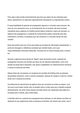 Pois cabe a eles sondar profundamente assuntos que sejam de seu interesse para,
talvez, descobrirem um approach especialmente interessante ou originalmente criativo.
É responsabilidade do gerente de propaganda organizar e controlar esse processo. No
caso de uma campanha nova, ou do lançamento de um produto, ele deve começar
mandando para a agência um briefing escrito básico contendo o plano de mercado, os
objetivos de propaganda e o material de conhecimento prático suficiente para eles
entenderem o produto, as pessoas que vão comprá-lo e o mercado aonde ele será
vendido.
Esse documento deve ser o foco para todas as reuniões de informação subseqüentes, o
ponto de checagem e referência constante que mantém todos, com suas
responsabilidades individuais diferentes, movendo-se na mesma direção para o mesmo
fim.
Quando a agência já teve tempo de “digerir” esse documento inicial, o gerente de
propaganda marcará uma reunião que deve ser de natureza exploratória, como uma
sessão de perguntas-e-respostas. Isso ajuda a estabelecer um relacionamento individual
e coloca os alicerces dos fatos.
Depois disso ele vai preparar um programa de reuniões de briefing entre as pessoas
apropriadas colocando, onde e quando necessário, pessoal de criação e mídia em contato
direto com o pessoal de produto.
O profissional de atendimento da agência deve ser envolvido em todas as etapas, uma
vez que é sua função manter tudo na direção certa e cuidar para que o trabalho progrida
eficientemente. Os ponto chave dessas reuniões devem ser registrados pela agência e
enviados para o cliente, para confirmação.
A decisão sobre se o gerente de propaganda deve participar ou não dessas reuniões vai
depender do seu julgamento sobre as pessoas envolvidas. Na maioria das vezes, isso é
 