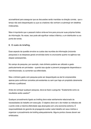 aconselhável para assegurar que as discussões serão mantidas na direção correta, que o
tempo não será desperdiçado ou que os criadores não venham a submergir em detalhes
irrelevantes.
Mas é importante que o pessoal criativo sinta-se livre para procurar suas próprias fontes
de informação. Às vezes, isso pode até significar visitas à fábrica, a um distribuidor ou ao
ponto-de-venda.
8. O custo do briefing.
Esse aspecto da questão envolve os custos das reuniões de informação (incluindo
pesquisas) e as despesas gerais envolvidas tanto no anunciante quanto na agência nas
etapas subseqüentes.
No campo da pesquisa, por exemplo, mais dinheiro poderia ser utilizado e gasto
particularmente em pré-testes – quando isso ajudar a prevenir propaganda dispendiosa e
mal-direcionada, ou aumentar sua efetividade.
Mas o dinheiro gasto com pesquisa pode ser desperdiçado se ela for empreendida
apenas para confirmar conceitos pré-existentes ou sem que haja um propósito claramente
definido e justificável.
Antes de começar qualquer pesquisa, deve-se fazer a pergunta: “Exatamente como os
resultados serão usados?”
Qualquer procedimento ligado ao briefing deve estar estritamente relacionado às
necessidades do trabalho em execução. O objetivo deve ser o de moldar os métodos até
o ponto onde a máxima efetividade seja alcançada com uma economia extrema. É
responsabilidade do gerente de propaganda avaliar cada trabalho em seus méritos e
organizar o procedimento de briefing adequadamente. Alguns pontos chaves devem ser
enfatizados:
 