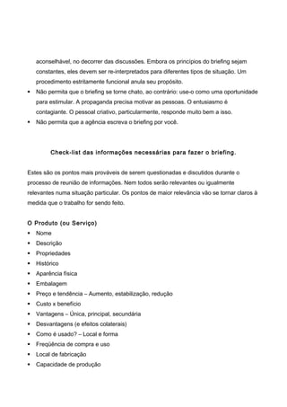 aconselhável, no decorrer das discussões. Embora os princípios do briefing sejam
constantes, eles devem ser re-interpretados para diferentes tipos de situação. Um
procedimento estritamente funcional anula seu propósito.
 Não permita que o briefing se torne chato, ao contrário: use-o como uma oportunidade
para estimular. A propaganda precisa motivar as pessoas. O entusiasmo é
contagiante. O pessoal criativo, particularmente, responde muito bem a isso.
 Não permita que a agência escreva o briefing por você.
Check-list das informações necessárias para fazer o briefing.
Estes são os pontos mais prováveis de serem questionadas e discutidos durante o
processo de reunião de informações. Nem todos serão relevantes ou igualmente
relevantes numa situação particular. Os pontos de maior relevância vão se tornar claros à
medida que o trabalho for sendo feito.
O Produto (ou Serviço)
 Nome
 Descrição
 Propriedades
 Histórico
 Aparência física
 Embalagem
 Preço e tendência – Aumento, estabilização, redução
 Custo x benefício
 Vantagens – Única, principal, secundária
 Desvantagens (e efeitos colaterais)
 Como é usado? – Local e forma
 Freqüência de compra e uso
 Local de fabricação
 Capacidade de produção
 