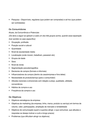  Pesquisa – Disponíveis, regulares (que podem ser compradas) e ad hoc (que podem
ser contratadas)
Os Consumidores
Atuais, da Concorrência e Potenciais
(Os itens a seguir se aplicam a cada um dos três grupos acima, quando essa separação
tiver sentido no caso específico)
 Ocupação, profissão
 Posição social e cultural
 Quantidade
 Nível de escolaridade média
 Localização (onde moram, trabalham, passeiam etc)
 Grupos de idade
 Sexo
 Nível de renda
 Segmentação psicodemográfica
 Decisores de compra (formais e informais)
 Influenciadores da compra (dentro da casa/empresa e fora delas)
 Necessidade do produto/serviço (para o consumidor)
 Atitudes racionais e emocionais com relação a preço, qualidade, utilidade,
conveniência
 Hábitos de compra e uso
 Freqüência da compra e uso
Os Objetivos
 Objetivos estratégicos da empresa
 Objetivos de marketing (da empresa, linha, marca, produto ou serviço) em termos de
volume, valor, participações, ampliação de mercado e rentabilidade
 Objetivos de comunicação (quem e quantos atingir, o que comunicar, que atitudes e
respostas se deseja motivar a curto e longo prazos)
 Problemas (que dificultam atingir os objetivos)
 