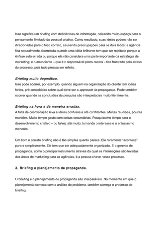 Isso significa um briefing com deficiências de informação, deixando muito espaço para o
pensamento ilimitado do pessoal criativo. Como resultado, suas idéias podem não ser
direcionadas para o foco correto, causando preocupações para os dois lados: a agência
fica naturalmente aborrecida quando uma idéia brilhante tem que ser rejeitada porque a
ênfase está errada ou porque ela não considera uma parte importante da estratégia de
marketing; e o anunciante – que é o responsável pelos custos – fica frustrado pelo atraso
do processo, pois tudo precisa ser refeito.
Briefing muito dogmático.
Isso pode ocorrer, por exemplo, quando alguém na organização do cliente tem idéias
fortes, pré-concebidas sobre qual deve ser o approach da propaganda. Pode também
ocorrer quando as conclusões da pesquisa são interpretadas muito literalmente.
Briefing na hora e da maneira erradas.
A falta de coordenação leva a idéias confusas e até conflitantes. Muitas reuniões, poucas
reuniões. Muito tempo gasto com coisas secundárias. Pouquíssimo tempo para o
desenvolvimento criativo – ou talvez até muito, tornando o interesse e o entusiasmo
menores.
Um bom e correto briefing não é tão simples quanto parece. Ele raramente “acontece”
pura e simplesmente. Ele tem que ser adequadamente organizado. E o gerente de
propaganda, como o principal instrumento através do qual as informações são levadas
das áreas de marketing para as agências, é a pessoa chave nesse processo.
3. Briefing e planejamento de propaganda.
O briefing e o planejamento de propaganda são inseparáveis. No momento em que o
planejamento começa com a análise do problema, também começa o processo de
briefing.
 