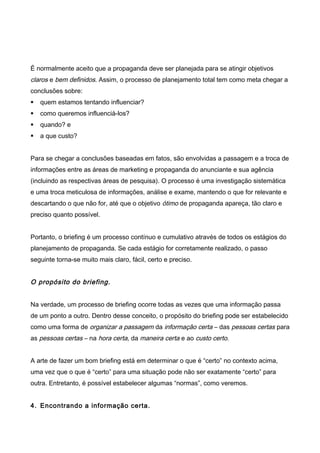 É normalmente aceito que a propaganda deve ser planejada para se atingir objetivos
claros e bem definidos. Assim, o processo de planejamento total tem como meta chegar a
conclusões sobre:
 quem estamos tentando influenciar?
 como queremos influenciá-los?
 quando? e
 a que custo?
Para se chegar a conclusões baseadas em fatos, são envolvidas a passagem e a troca de
informações entre as áreas de marketing e propaganda do anunciante e sua agência
(incluindo as respectivas áreas de pesquisa). O processo é uma investigação sistemática
e uma troca meticulosa de informações, análise e exame, mantendo o que for relevante e
descartando o que não for, até que o objetivo ótimo de propaganda apareça, tão claro e
preciso quanto possível.
Portanto, o briefing é um processo contínuo e cumulativo através de todos os estágios do
planejamento de propaganda. Se cada estágio for corretamente realizado, o passo
seguinte torna-se muito mais claro, fácil, certo e preciso.
O propósito do briefing.
Na verdade, um processo de briefing ocorre todas as vezes que uma informação passa
de um ponto a outro. Dentro desse conceito, o propósito do briefing pode ser estabelecido
como uma forma de organizar a passagem da informação certa – das pessoas certas para
as pessoas certas – na hora certa, da maneira certa e ao custo certo.
A arte de fazer um bom briefing está em determinar o que é “certo” no contexto acima,
uma vez que o que é “certo” para uma situação pode não ser exatamente “certo” para
outra. Entretanto, é possível estabelecer algumas “normas”, como veremos.
4. Encontrando a informação certa.
 