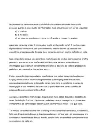 No processo de determinação de quais influências queremos exercer sobre quais
pessoas, quando e a que custo, as informações mais relevantes devem ser as seguintes:
a) o produto;
b) o mercado;
c) as pessoas que devem comprar ou influenciar a compra do produto.
A primeira pergunta, então, é: como saber qual é a informação certa? O melhor e mais
rápido método conhecido é pelo questionamento seletivo através de pessoas com
experiência em propaganda. Ou seja, fazer perguntas com um objetivo definido em vista.
Isso é importante porque se o gerente de marketing ou de produto escrevessem o briefing
pensando apenas em suas tarefas dentro da empresa, ele seria elaborado com
informações que só seriam parcialmente relevantes e do ponto de vista da propaganda
poderiam, até, confundir e desperdiçar tempo.
Então, o gerente de propaganda (ou o profissional que estiver desempenhando essa
função) deve extrair as informações pertinentes fazendo perguntas direcionadas,
orientando propositalmente a discussão para o rumo certo e estreitando o campo de
investigação a todo momento de forma que o que for relevante para a questão da
propaganda apareça claramente no final.
Às vezes, o gerente de marketing pode aproveitar muito essas discussões descobrindo,
antes da definição final dos objetivos de marketing, como a propaganda, a promoção e
outras formas de comunicação podem ajudar a cumprir suas metas – e a que custo.
Tal método contrasta bastante com o briefing excessivamente sistematizado, não seletivo,
feito pela área de produto para a de propaganda que – por sua vez – ao se preocupar em
satisfazer as necessidades de todo mundo, sempre falha em satisfazer completamente as
necessidades de cada um.
 